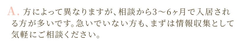 A.相談から3〜6ヶ月で入居される方が多いです。急いでいない方も、まずは情報収集として気軽にご相談ください。