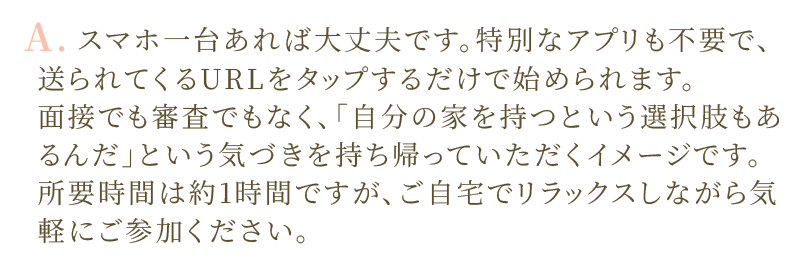 A.スマホ一台あれば大丈夫です。特別なアプリも不要で、送られてくるURLをタップするだけで始められます