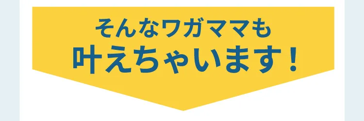 そんなワガママも叶えちゃいます！