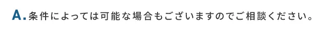 A.条件によっては可能な場合もございますのでご相談ください。