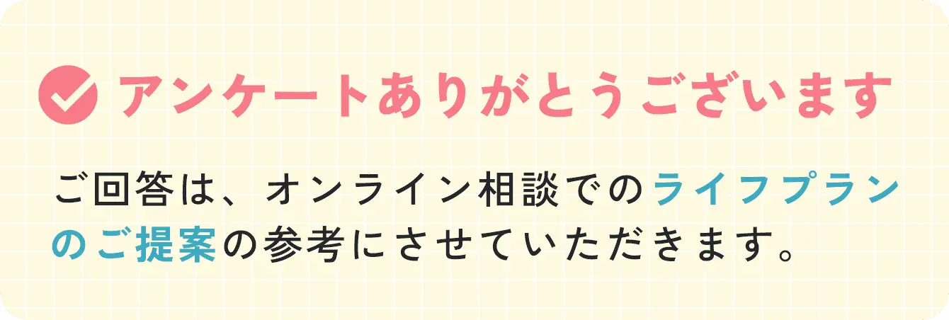 アンケートありがとうございます ご回答は、オンライン相談でのライフプランのご提案の参考にさせていただきます。