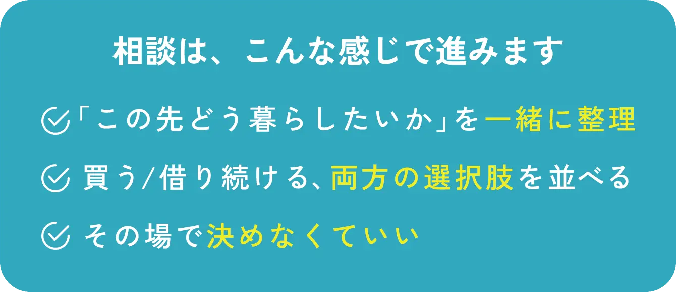 相談は、こんな感じで進みます 「この先どう暮らしたいか」を一緒に整理 買う/借り続ける、両方の選択肢を並べる その場で決めなくていい